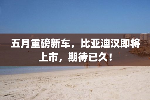 五月重磅新车，比亚迪汉即将上市，期待已久！