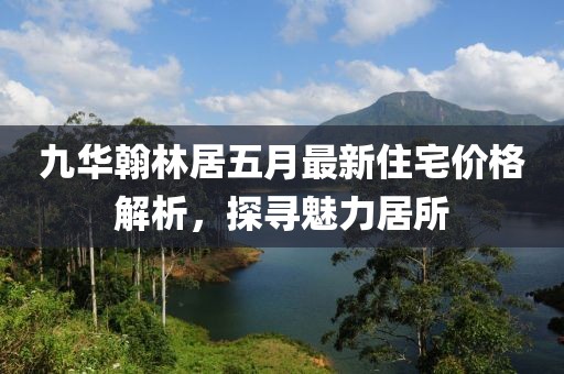 九华翰林居五月最新住宅价格解析，探寻魅力居所