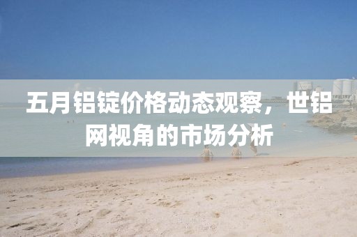 五月铝锭价格动态观察，世铝网视角的市场分析