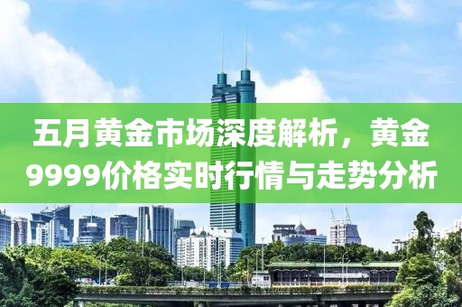 五月黄金市场深度解析，黄金9999价格实时行情与走势分析