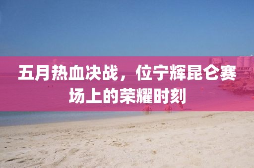 五月热血决战，位宁辉昆仑赛场上的荣耀时刻