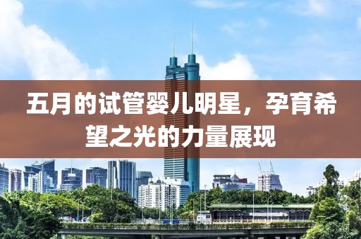 五月的试管婴儿明星，孕育希望之光的力量展现