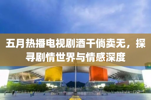 五月热播电视剧酒干倘卖无，探寻剧情世界与情感深度