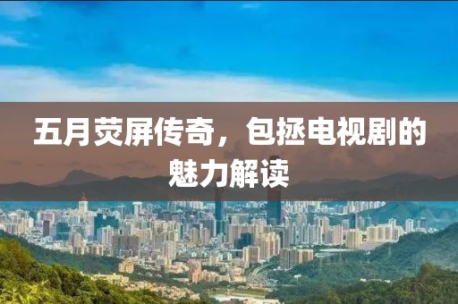 五月荧屏传奇，包拯电视剧的魅力解读