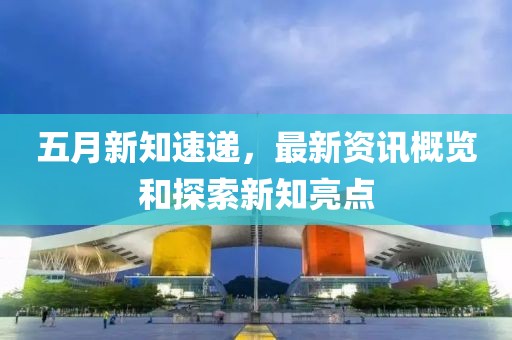 五月新知速递，最新资讯概览和探索新知亮点