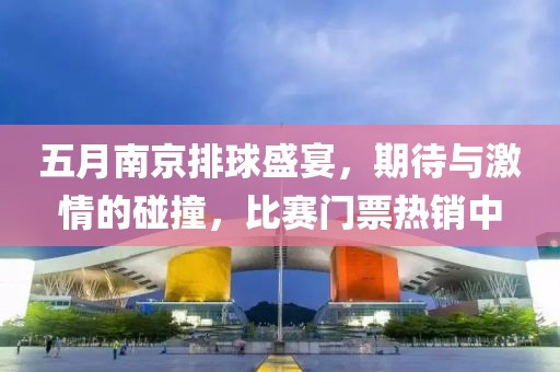 五月南京排球盛宴，期待与激情的碰撞，比赛门票热销中