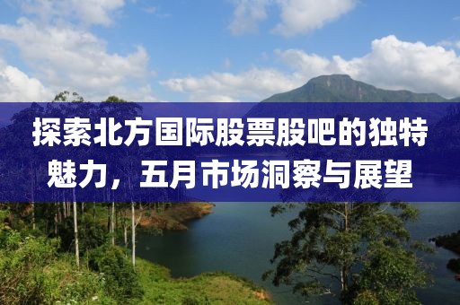 探索北方国际股票股吧的独特魅力，五月市场洞察与展望