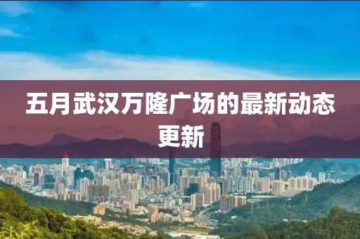 五月武汉万隆广场的最新动态更新