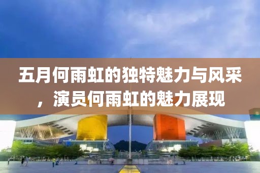 五月何雨虹的独特魅力与风采，演员何雨虹的魅力展现