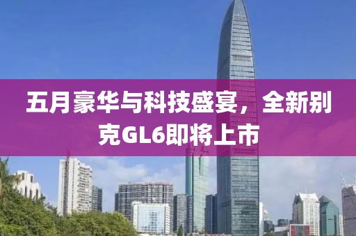 五月豪华与科技盛宴，全新别克GL6即将上市