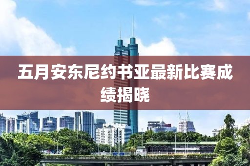 五月安东尼约书亚最新比赛成绩揭晓
