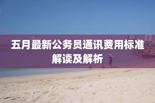 五月最新公务员通讯费用标准解读及解析