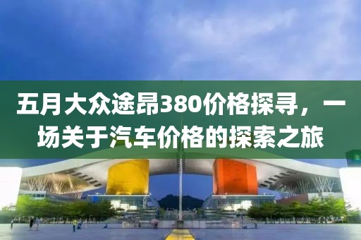五月大众途昂380价格探寻，一场关于汽车价格的探索之旅