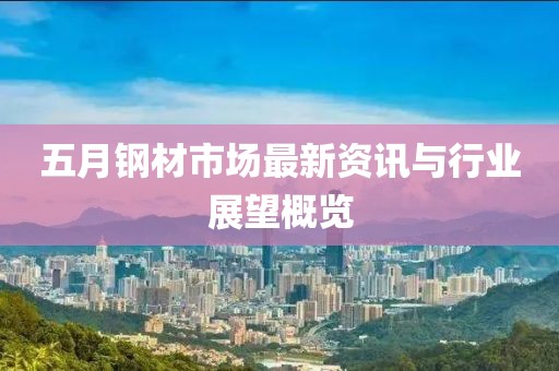 五月钢材市场最新资讯与行业展望概览