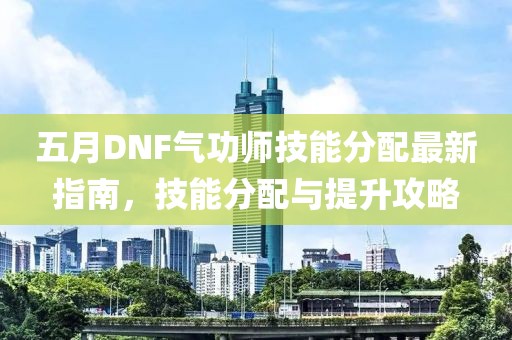 五月DNF气功师技能分配最新指南，技能分配与提升攻略