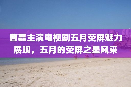 曹磊主演电视剧五月荧屏魅力展现，五月的荧屏之星风采