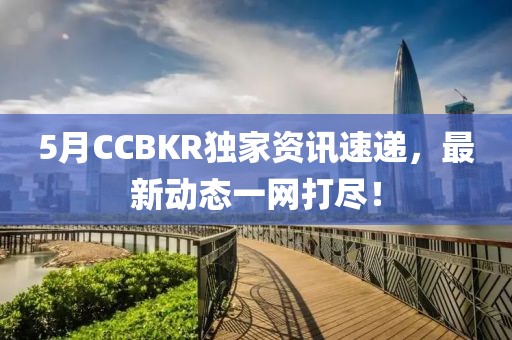 5月CCBKR独家资讯速递，最新动态一网打尽！