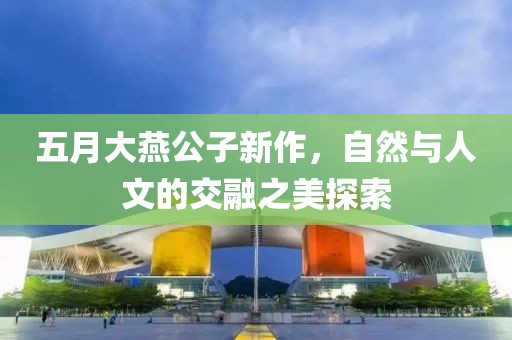 五月大燕公子新作，自然与人文的交融之美探索