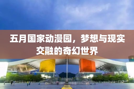 五月国家动漫园，梦想与现实交融的奇幻世界