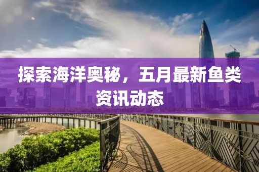 探索海洋奥秘，五月最新鱼类资讯动态