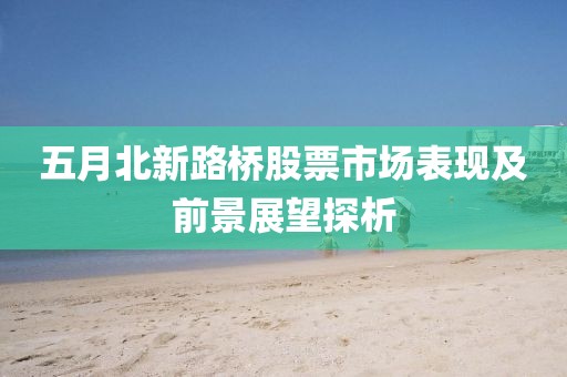 五月北新路桥股票市场表现及前景展望探析