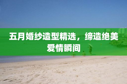 五月婚纱造型精选，缔造绝美爱情瞬间