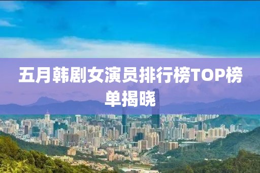 五月韩剧女演员排行榜TOP榜单揭晓
