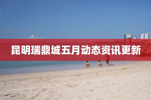 昆明瑞鼎城五月动态资讯更新