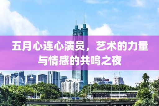 五月心连心演员，艺术的力量与情感的共鸣之夜