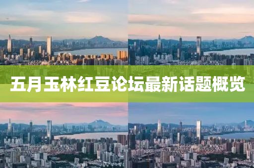 五月玉林红豆论坛最新话题概览