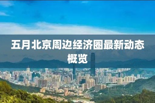 五月北京周边经济圈最新动态概览
