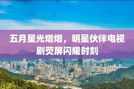 五月星光熠熠，明星伙伴电视剧荧屏闪耀时刻