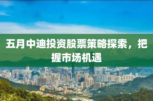 五月中迪投资股票策略探索，把握市场机遇