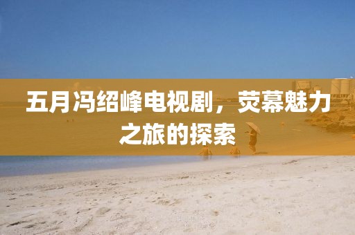 五月冯绍峰电视剧，荧幕魅力之旅的探索