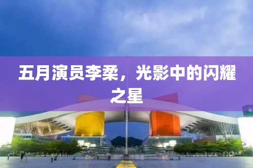 五月演员李柔，光影中的闪耀之星