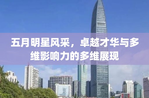 五月明星风采，卓越才华与多维影响力的多维展现