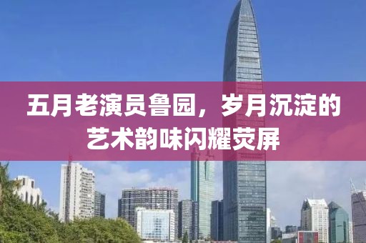 五月老演员鲁园，岁月沉淀的艺术韵味闪耀荧屏