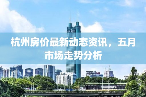 杭州房价最新动态资讯，五月市场走势分析