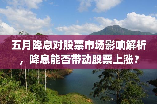 五月降息对股票市场影响解析，降息能否带动股票上涨？