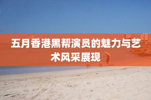 五月香港黑帮演员的魅力与艺术风采展现
