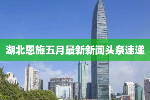 湖北恩施五月最新新闻头条速递