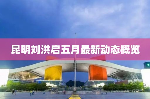 昆明刘洪启五月最新动态概览