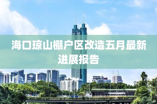 海口琼山棚户区改造五月最新进展报告