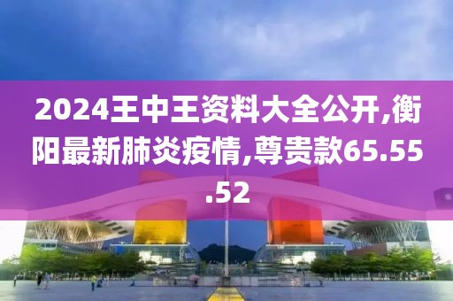 2024王中王资料大全公开,衡阳最新肺炎疫情,尊贵款65.55.52