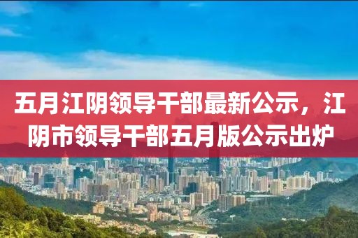 五月江阴领导干部最新公示，江阴市领导干部五月版公示出炉