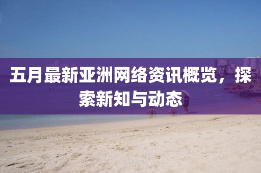 五月最新亚洲网络资讯概览，探索新知与动态