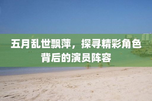 五月乱世飘萍，探寻精彩角色背后的演员阵容