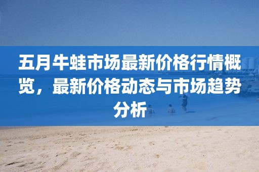 五月牛蛙市场最新价格行情概览，最新价格动态与市场趋势分析