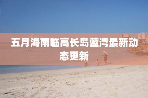 五月海南临高长岛蓝湾最新动态更新