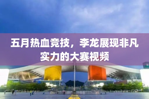 五月热血竞技，李龙展现非凡实力的大赛视频